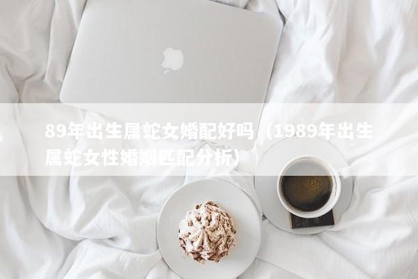 89年出生属蛇女婚配好吗（1989年出生属蛇女性婚姻匹配分析）